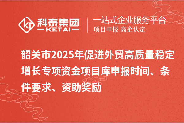 韶關(guān)市2025年促進(jìn)外貿(mào)高質(zhì)量穩(wěn)定增長(zhǎng)專項(xiàng)資金項(xiàng)目庫(kù)申報(bào)時(shí)間、條件要求、資助獎(jiǎng)勵(lì)