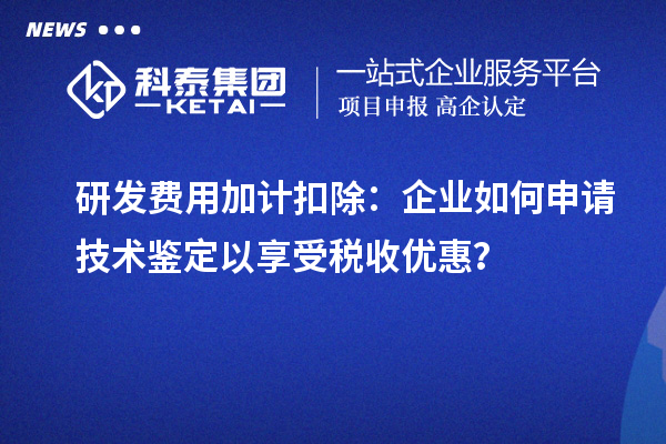 研發(fā)費(fèi)用加計扣除：企業(yè)如何申請技術(shù)鑒定以享受稅收優(yōu)惠？