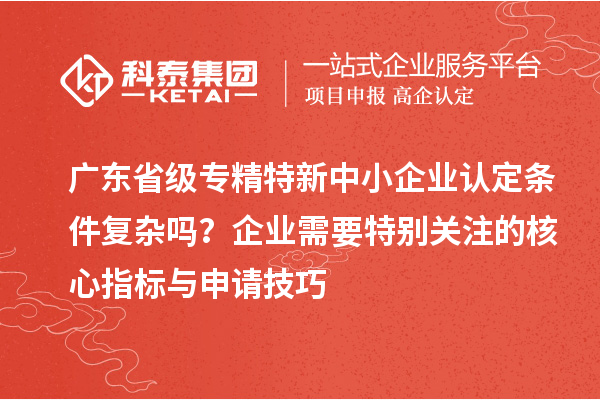 廣東省級專精特新中小企業(yè)認(rèn)定條件復(fù)雜嗎？企業(yè)需要特別關(guān)注的核心指標(biāo)與申請技巧