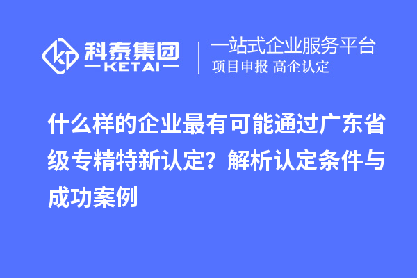 什么樣的企業(yè)最有可能通過廣東省級(jí)專精特新認(rèn)定？解析認(rèn)定條件與成功案例