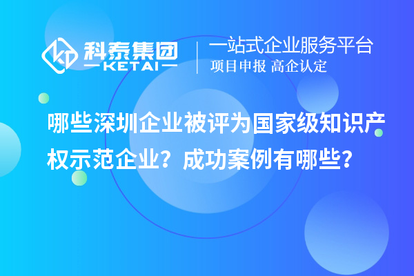 哪些深圳企業(yè)被評為國家級知識產(chǎn)權示范企業(yè)？成功案例有哪些？