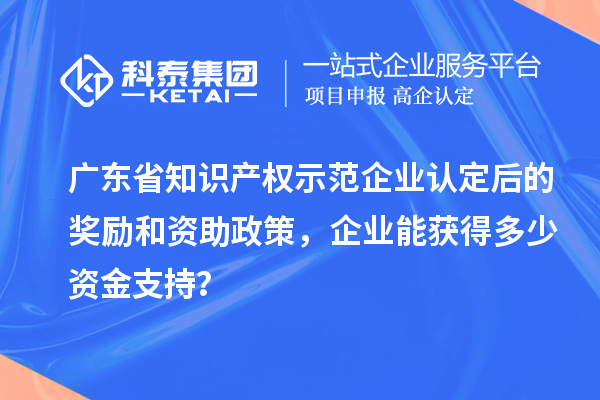 廣東省知識產權示范企業(yè)認定后的獎勵和資助政策，企業(yè)能獲得多少資金支持？