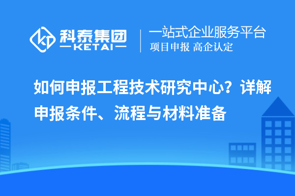 如何申報(bào)工程技術(shù)研究中心？詳解申報(bào)條件、流程與材料準(zhǔn)備