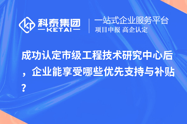 成功認(rèn)定市級(jí)工程技術(shù)研究中心后，企業(yè)能享受哪些優(yōu)先支持與補(bǔ)貼？