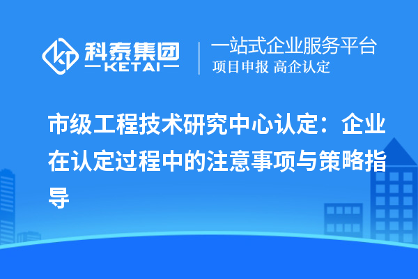 市級(jí)工程技術(shù)研究中心認(rèn)定：企業(yè)在認(rèn)定過(guò)程中的注意事項(xiàng)與策略指導(dǎo)