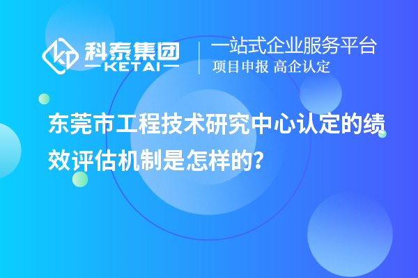 東莞市工程技術研究中心認定的績效評估機制是怎樣的？