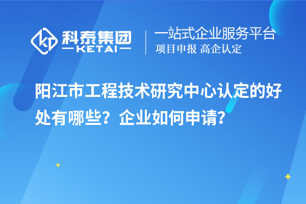 陽江市工程技術(shù)研究中心認(rèn)定的好處有哪些？企業(yè)如何申請？