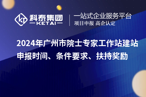 2024年廣州市院士專(zhuān)家工作站建站申報(bào)時(shí)間、條件要求、扶持獎(jiǎng)勵(lì)