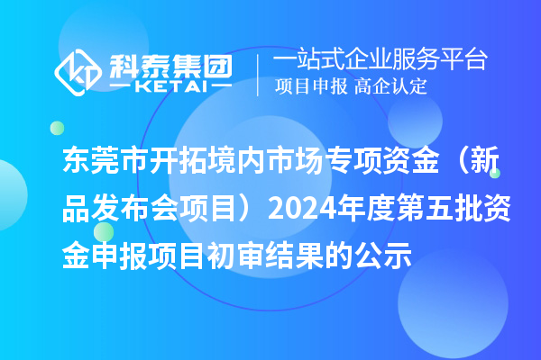 東莞市開拓境內(nèi)市場(chǎng)專項(xiàng)資金（新品發(fā)布會(huì)項(xiàng)目）2024年度第五批資金申報(bào)項(xiàng)目初審結(jié)果的公示