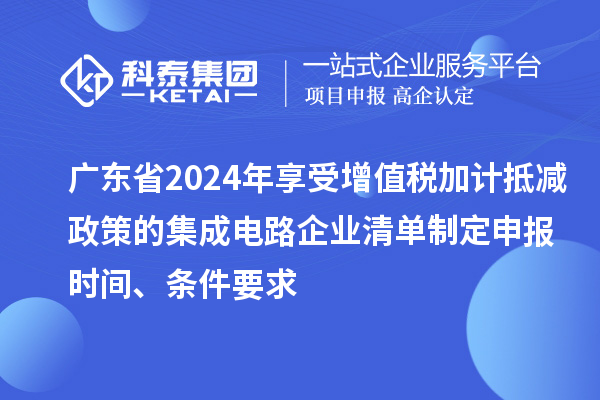 廣東省2024年享受增值稅加計(jì)抵減政策的集成電路企業(yè)清單制定申報(bào)時(shí)間、條件要求