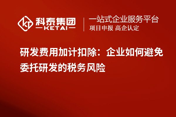 研發(fā)費用加計扣除：企業(yè)如何避免委托研發(fā)的稅務風險