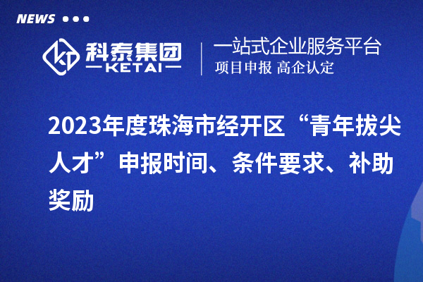 2023年度珠海市經(jīng)開區(qū)“青年拔尖人才”申報時間、條件要求、補助獎勵