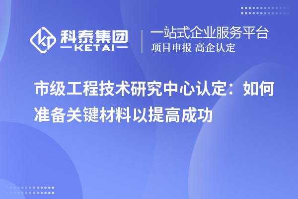 市級工程技術(shù)研究中心認(rèn)定：如何準(zhǔn)備關(guān)鍵材料以提高成功