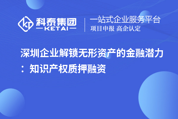 深圳企業(yè)解鎖無形資產(chǎn)的金融潛力：知識產(chǎn)權(quán)質(zhì)押融資