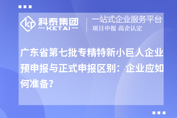 廣東省第七批專精特新小巨人企業(yè)預(yù)申報與正式申報區(qū)別：企業(yè)應(yīng)如何準(zhǔn)備？