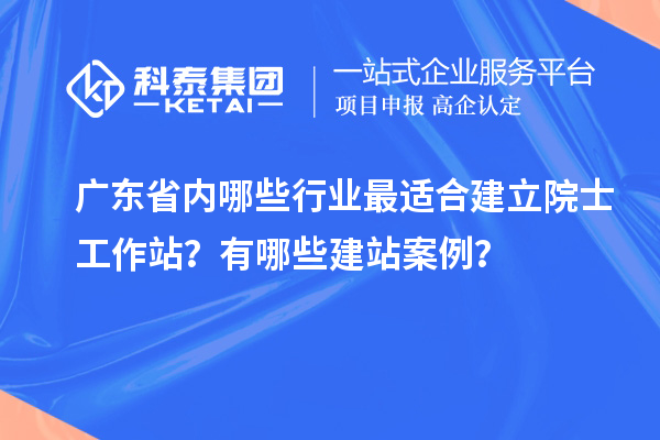 廣東省內(nèi)哪些行業(yè)最適合建立院士工作站？有哪些建站案例？