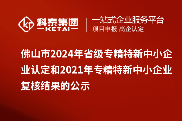 佛山市2024年省級(jí)專精特新中小企業(yè)認(rèn)定和2021年專精特新中小企業(yè)復(fù)核結(jié)果的公示