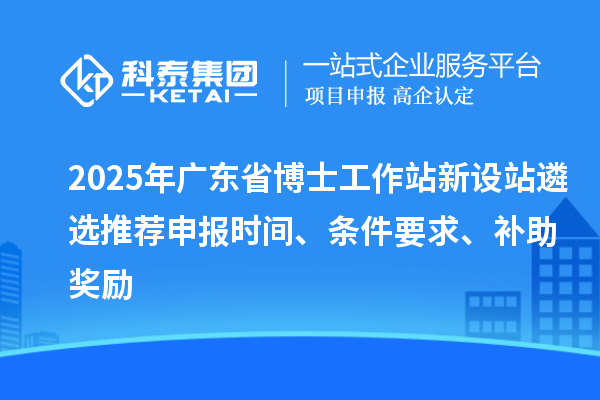 2025年廣東省博士工作站新設(shè)站遴選推薦申報時間、條件要求、補助獎勵