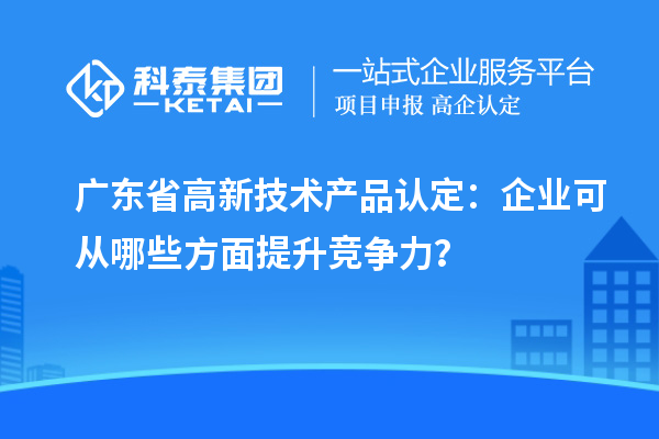 廣東省高新技術(shù)產(chǎn)品認(rèn)定：企業(yè)可從哪些方面提升競爭力？