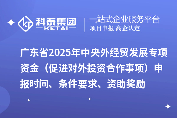 廣東省2025年中央外經(jīng)貿(mào)發(fā)展專項資金（促進(jìn)對外投資合作事項）申報時間、條件要求、資助獎勵