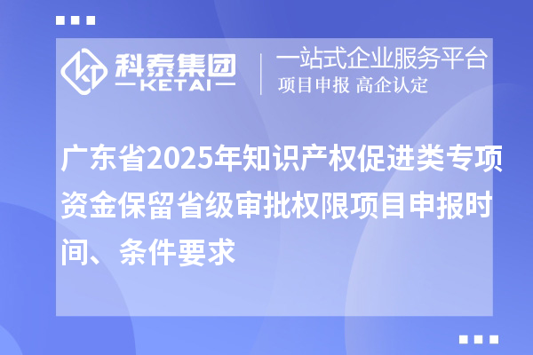 廣東省2025年知識產(chǎn)權促進類專項資金保留省級審批權限項目申報時間、條件要求