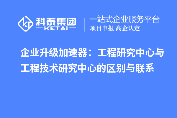 企業(yè)升級加速器：工程研究中心與工程技術(shù)研究中心的區(qū)別與聯(lián)系