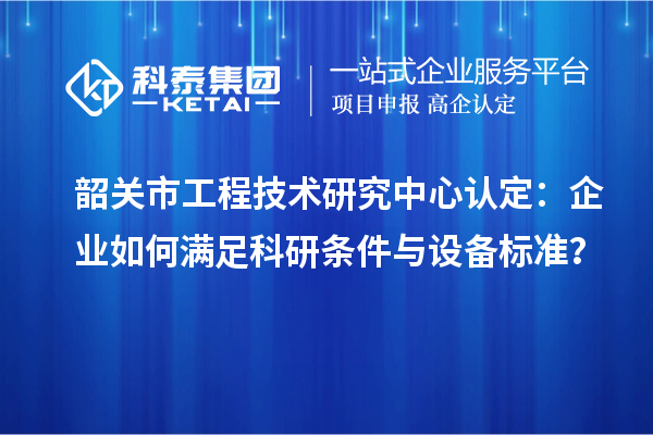 韶關市工程技術研究中心認定：企業(yè)如何滿足科研條件與設備標準？