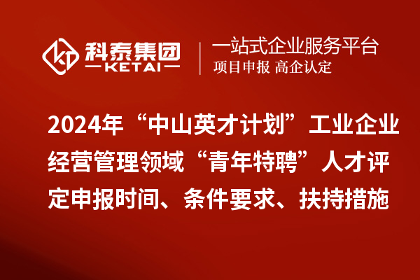 2024年“中山英才計(jì)劃”工業(yè)企業(yè)經(jīng)營(yíng)管理領(lǐng)域“青年特聘”人才評(píng)定申報(bào)時(shí)間、條件要求、扶持措施