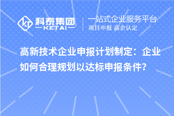 高新技術(shù)企業(yè)申報計劃制定：企業(yè)如何合理規(guī)劃以達標申報條件？