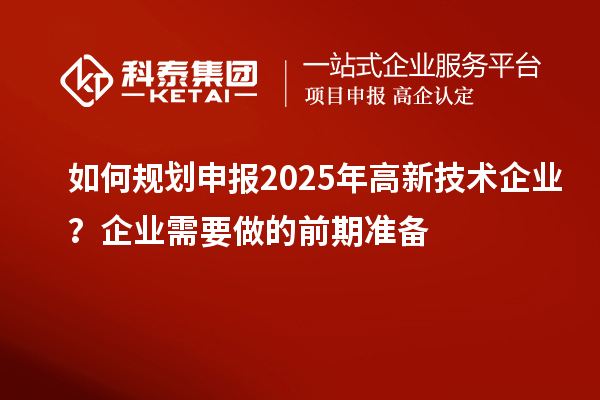 如何規(guī)劃申報(bào)2025年高新技術(shù)企業(yè)？企業(yè)需要做的前期準(zhǔn)備