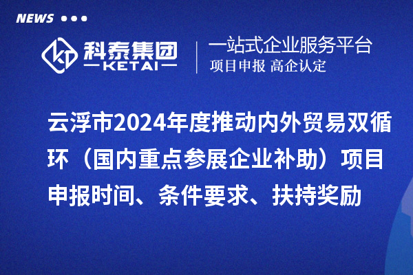 云浮市2024業(yè)務(wù)年度推動(dòng)內(nèi)外貿(mào)易雙循環(huán)（國內(nèi)重點(diǎn)參展企業(yè)補(bǔ)助）項(xiàng)目申報(bào)時(shí)間、條件要求、扶持獎(jiǎng)勵(lì)