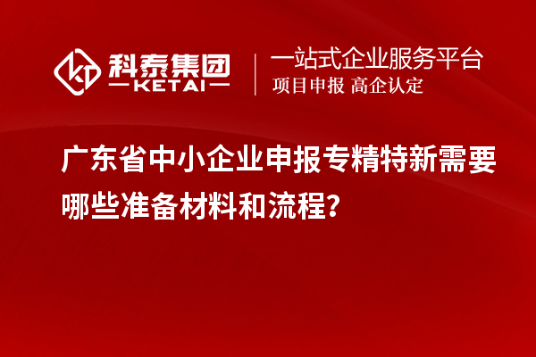 廣東省中小企業(yè)申報專精特新需要哪些準(zhǔn)備材料和流程？