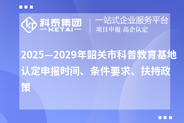 2025—2029年韶關(guān)市科普教育基地認(rèn)定申報時間、條件要求、扶持政策