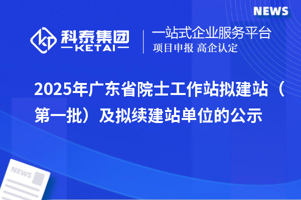 2025年廣東省院士工作站擬建站（第一批）及擬續(xù)建站單位的公示