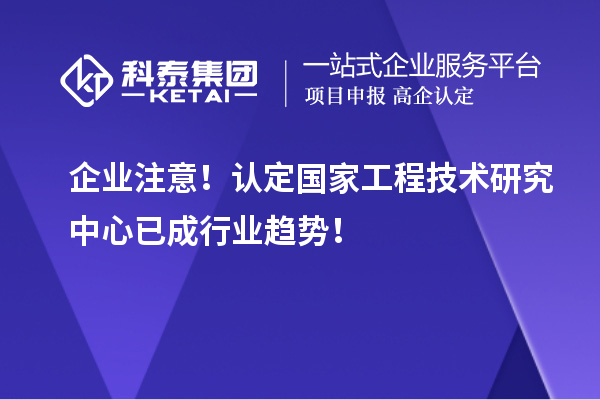 企業(yè)注意！認(rèn)定國(guó)家工程技術(shù)研究中心已成行業(yè)趨勢(shì)！