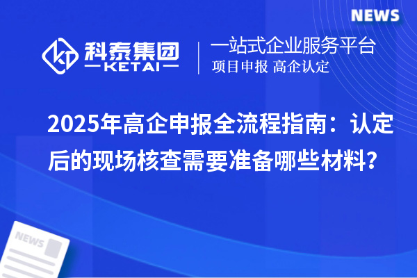 2025年高企申報全流程指南：認(rèn)定后的現(xiàn)場核查需要準(zhǔn)備哪些材料？