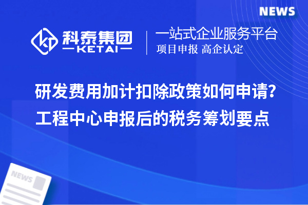 研發(fā)費(fèi)用加計扣除政策如何申請？工程中心申報后的稅務(wù)籌劃要點(diǎn)