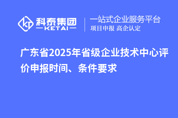 廣東省2025年省級企業(yè)技術(shù)中心評價申報時間、條件要求