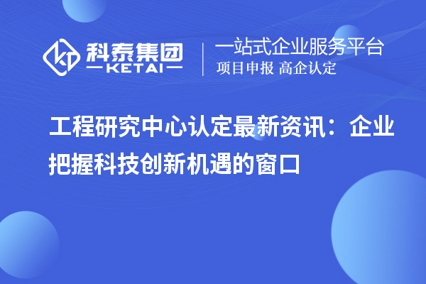 工程研究中心認(rèn)定最新資訊：企業(yè)把握科技創(chuàng)新機(jī)遇的窗口